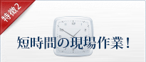 特徴2 短時間の現場作業！