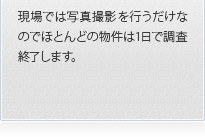 現場では写真撮影を行うだけなのでほとんどの物件は1日で調査終了します。