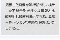 撮影した画像を解析診断し、検出した不具合部を様々な情報と比較検討し最終診断とする為、異常＝是正のような単純な報告はいたしません。