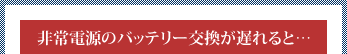 非常電源のバッテリー交換が遅れると……
